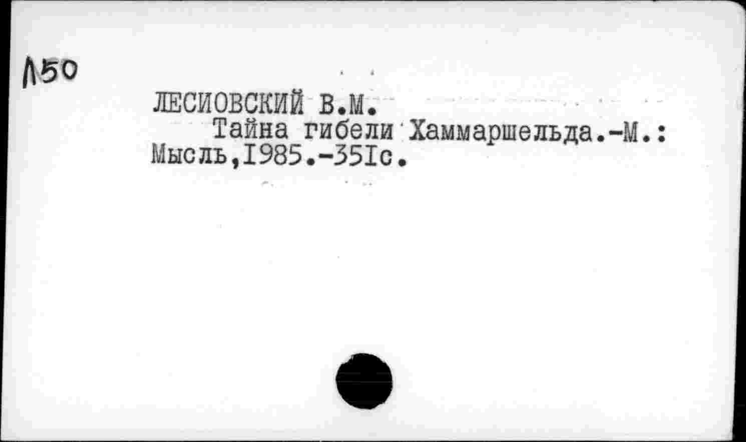 ﻿Л50
ЛЕСИОВСКИЙ в.м.
Тайна гибели Хаммаршельда.-М.: Мыс ль,1985.-351с.